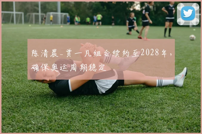 陈清晨_贾一凡组合续约至2028年，确保奥运周期稳定