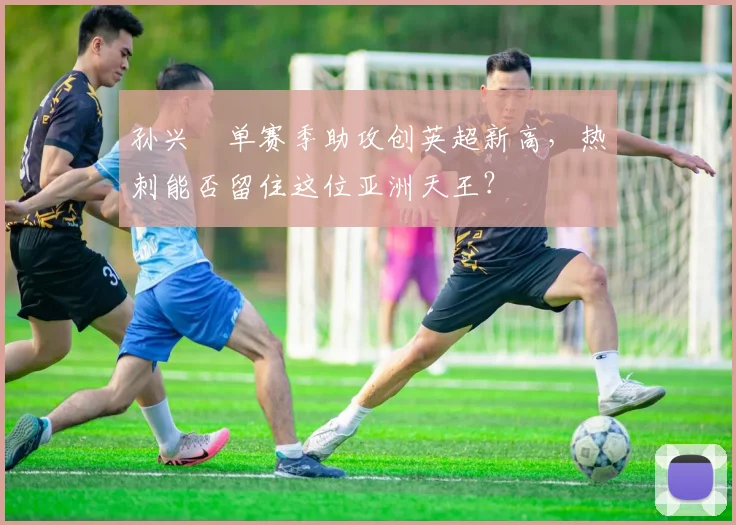 孙兴慜单赛季助攻创英超新高，热刺能否留住这位亚洲天王？