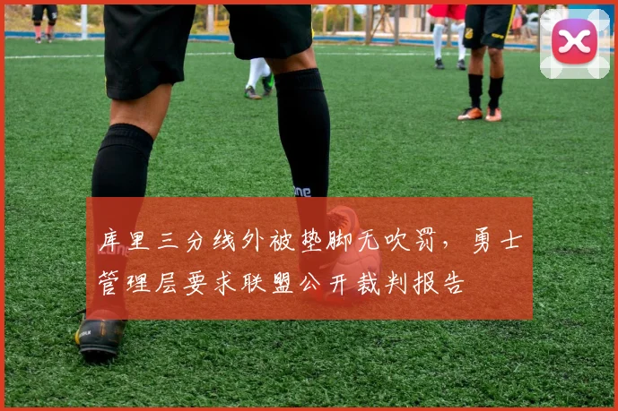 库里三分线外被垫脚无吹罚，勇士管理层要求联盟公开裁判报告