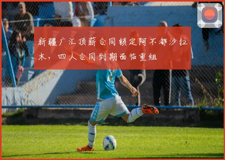 新疆广汇顶薪合同锁定阿不都沙拉木,四人合同到期面临重组