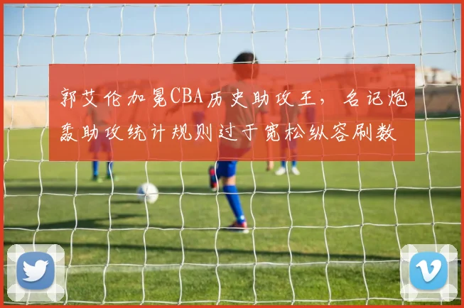 郭艾伦加冕CBA历史助攻王,名记炮轰助攻统计规则过于宽松纵容刷数据