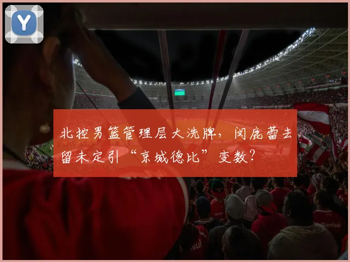 北控男篮管理层大洗牌，闵鹿蕾去留未定引“京城德比”变数？
